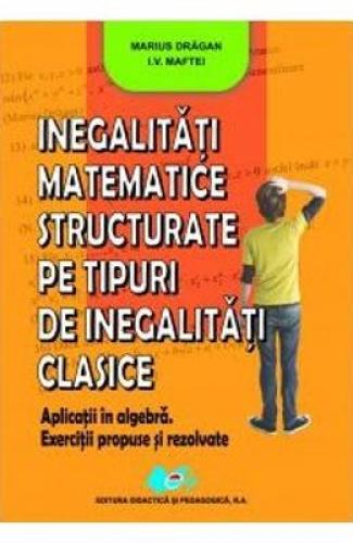 Inegalitati matemtice structurate pe tipuri de inegalitati clasice - Marius Dragan - IV Maftei - Manuale Scolare - Culegeri Auxiliare